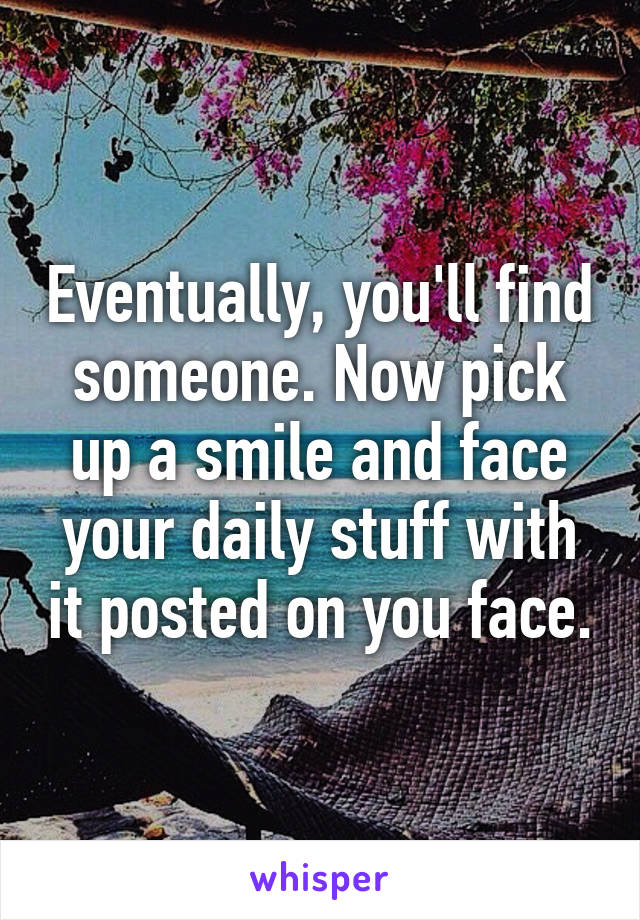 Eventually, you'll find someone. Now pick up a smile and face your daily stuff with it posted on you face.