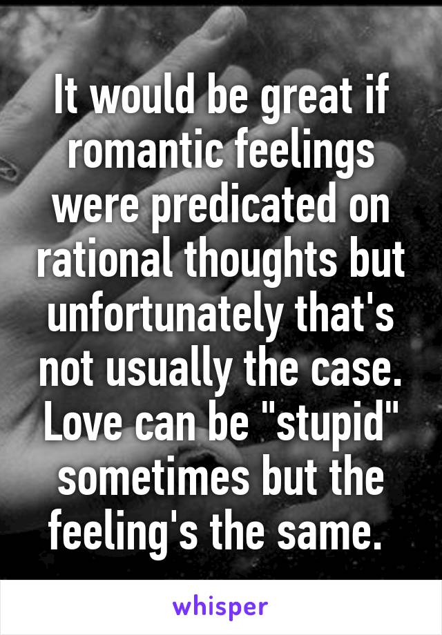 It would be great if romantic feelings were predicated on rational thoughts but unfortunately that's not usually the case. Love can be "stupid" sometimes but the feeling's the same. 