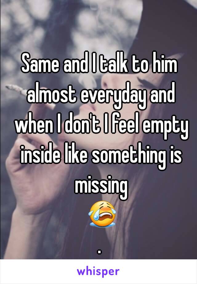 Same and I talk to him almost everyday and when I don't I feel empty inside like something is missing 😭.