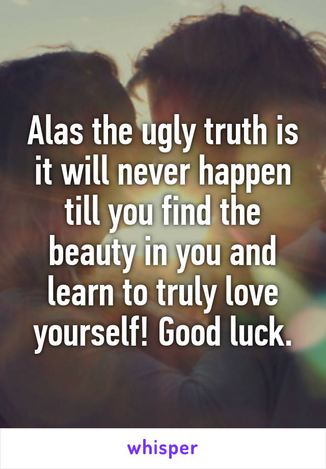 Alas the ugly truth is it will never happen till you find the beauty in you and learn to truly love yourself! Good luck.