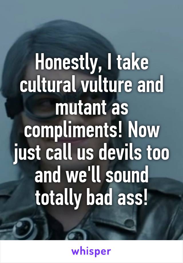 Honestly, I take cultural vulture and mutant as compliments! Now just call us devils too and we'll sound totally bad ass!