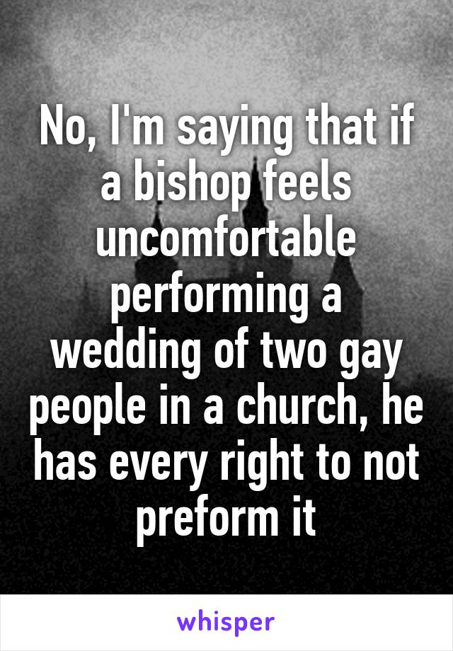 No, I'm saying that if a bishop feels uncomfortable performing a wedding of two gay people in a church, he has every right to not preform it