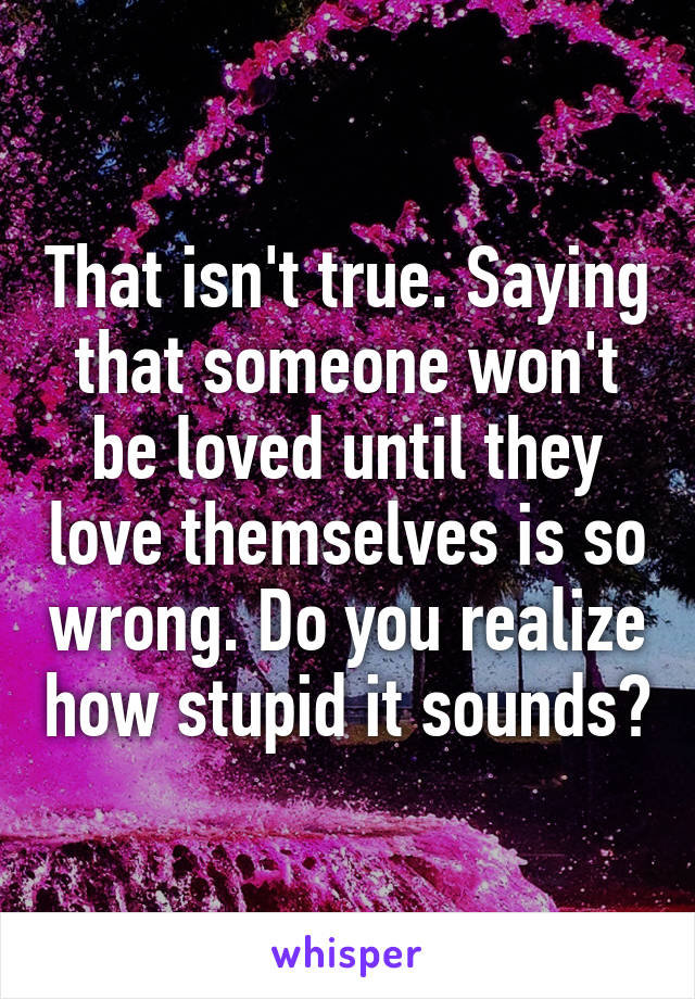That isn't true. Saying that someone won't be loved until they love themselves is so wrong. Do you realize how stupid it sounds?