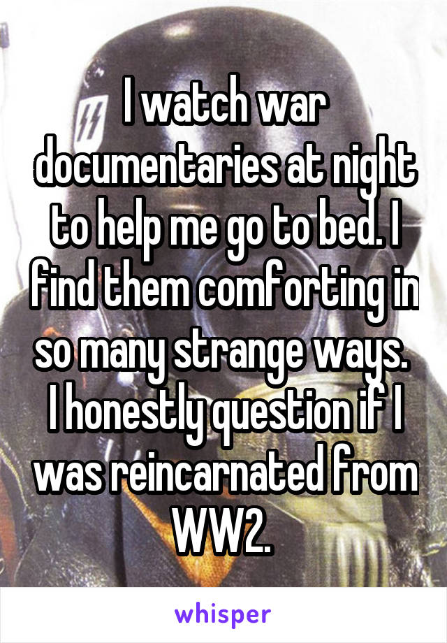 I watch war documentaries at night to help me go to bed. I find them comforting in so many strange ways.  I honestly question if I was reincarnated from WW2. 