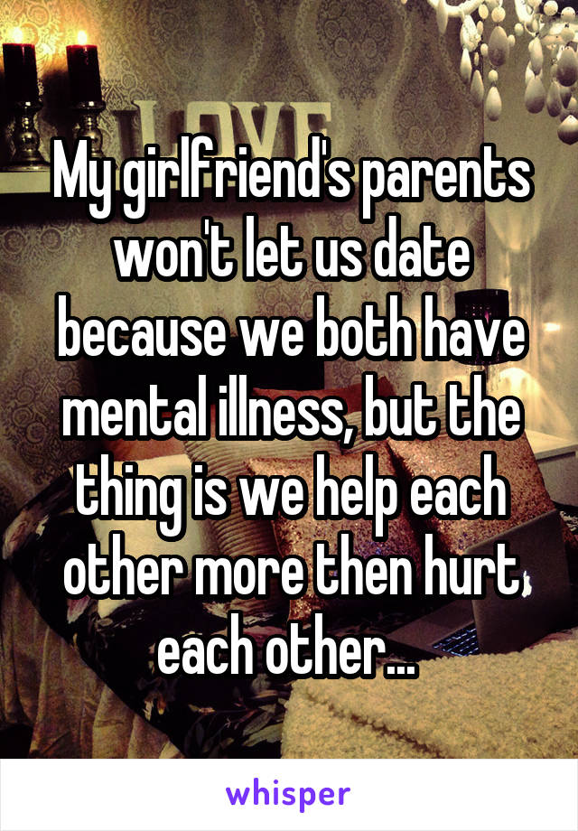 My girlfriend's parents won't let us date because we both have mental illness, but the thing is we help each other more then hurt each other... 