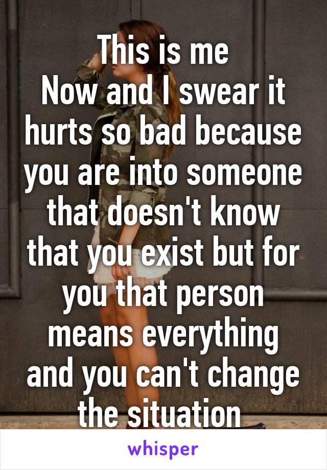 This is me
Now and I swear it hurts so bad because you are into someone that doesn't know that you exist but for you that person means everything and you can't change the situation 