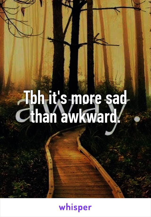 Tbh it's more sad than awkward.