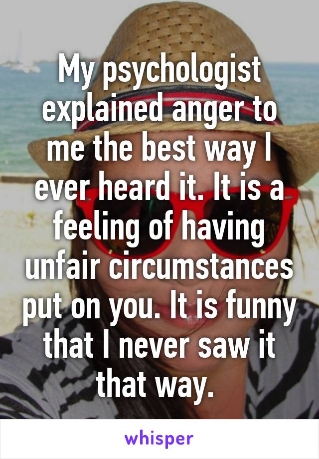 My psychologist explained anger to me the best way I ever heard it. It is a feeling of having unfair circumstances put on you. It is funny that I never saw it that way. 