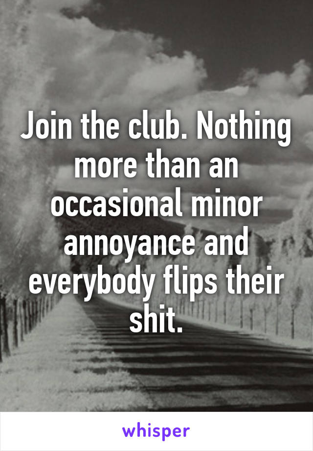 Join the club. Nothing more than an occasional minor annoyance and everybody flips their shit.