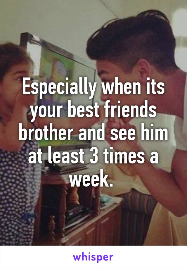 Especially when its your best friends brother and see him at least 3 times a week. 