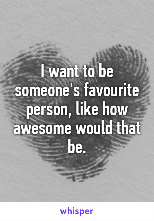 I want to be someone's favourite person, like how awesome would that be.