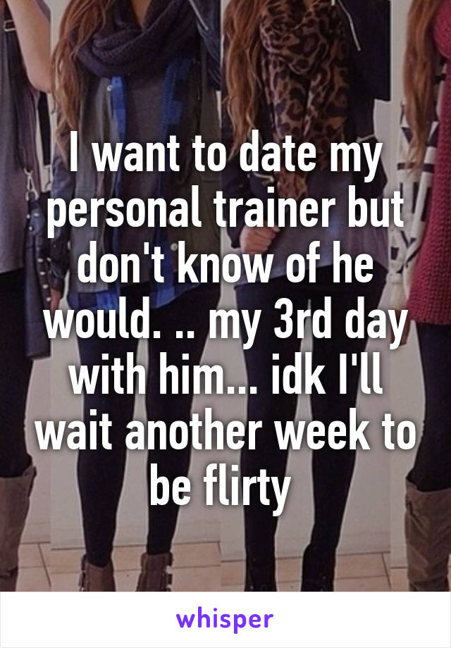 I want to date my personal trainer but don't know of he would. .. my 3rd day with him... idk I'll wait another week to be flirty 