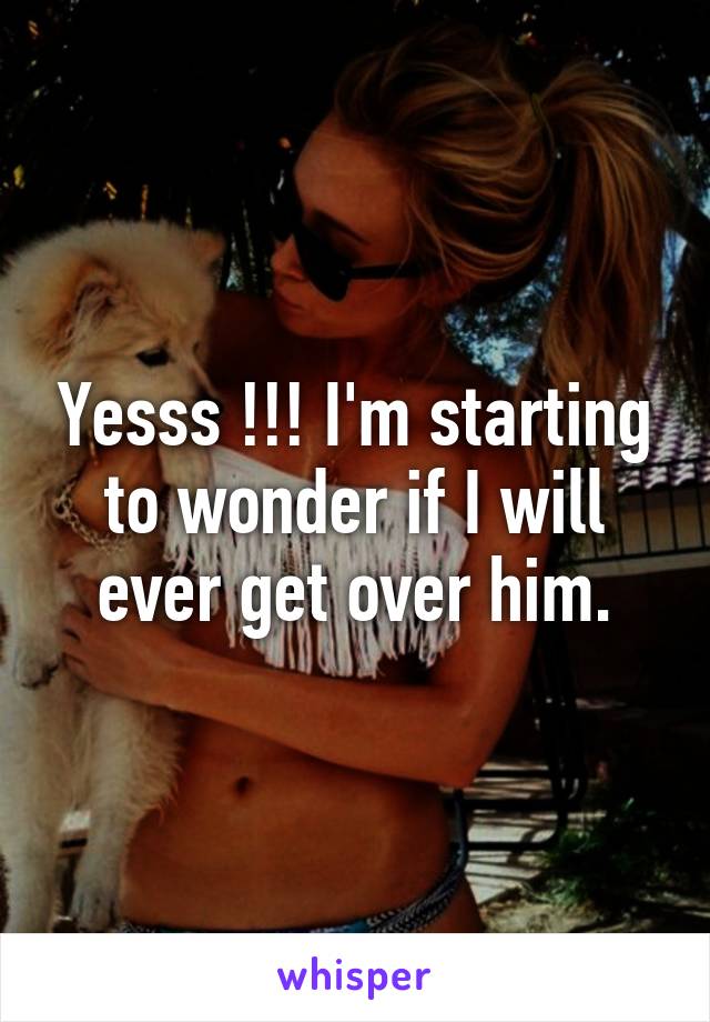 Yesss !!! I'm starting to wonder if I will ever get over him.