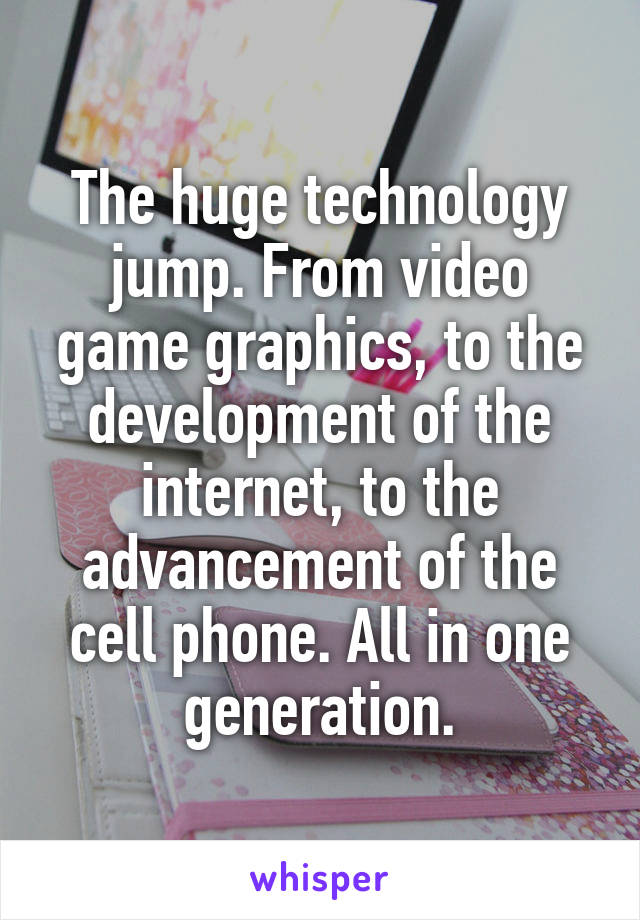 The huge technology jump. From video game graphics, to the development of the internet, to the advancement of the cell phone. All in one generation.