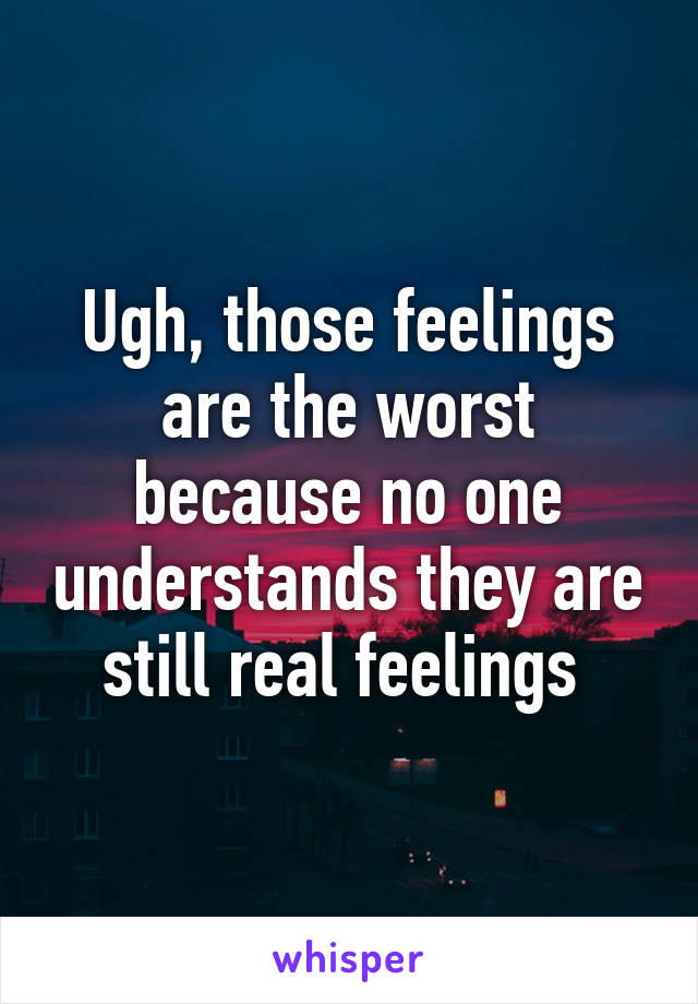 Ugh, those feelings are the worst because no one understands they are still real feelings 