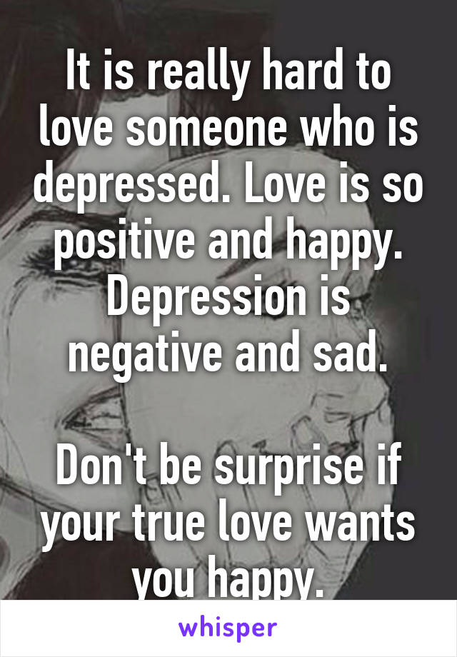 It is really hard to love someone who is depressed. Love is so positive and happy. Depression is negative and sad.

Don't be surprise if your true love wants you happy.