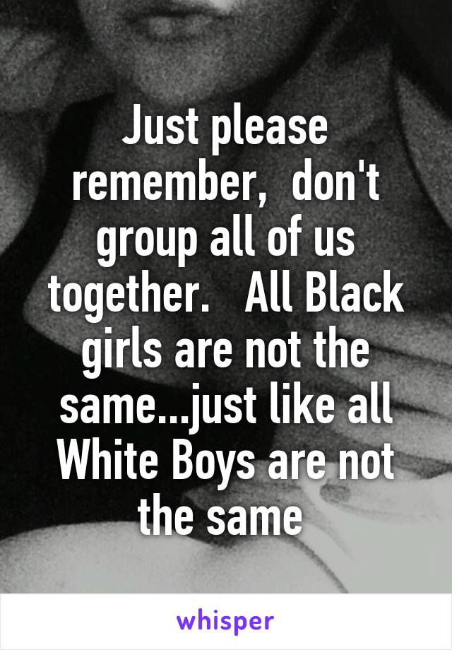 Just please remember,  don't group all of us together.   All Black girls are not the same...just like all White Boys are not the same 