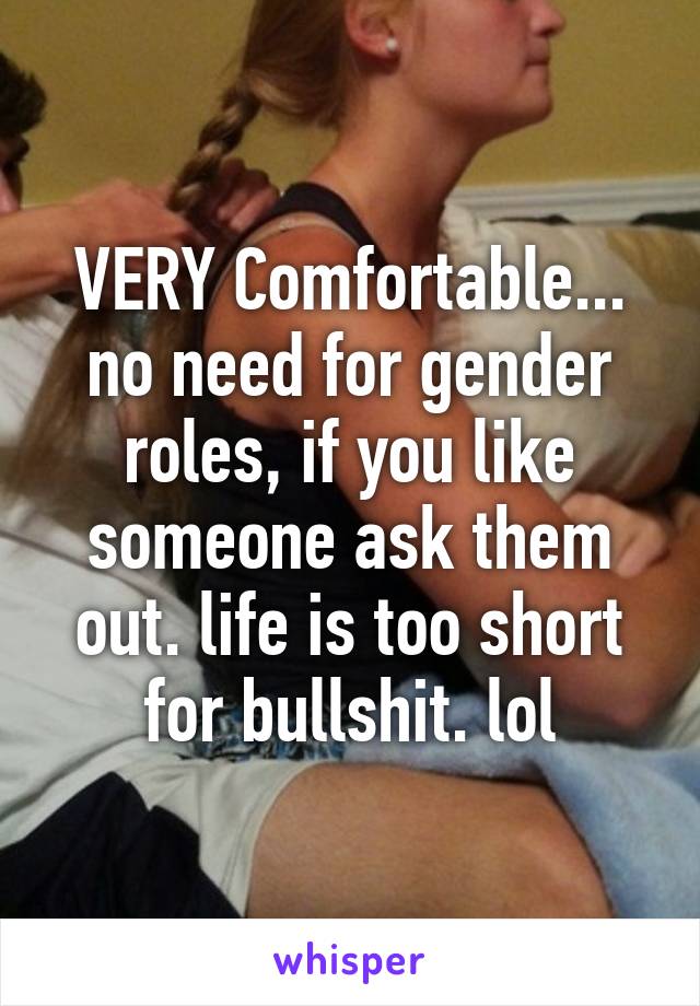 VERY Comfortable... no need for gender roles, if you like someone ask them out. life is too short for bullshit. lol