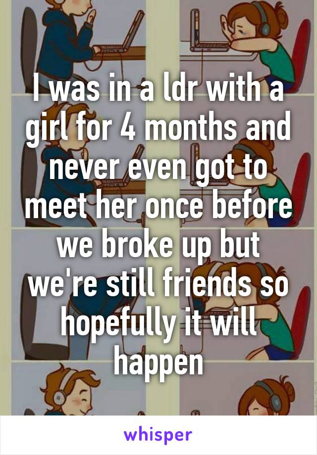 I was in a ldr with a girl for 4 months and never even got to meet her once before we broke up but we're still friends so hopefully it will happen