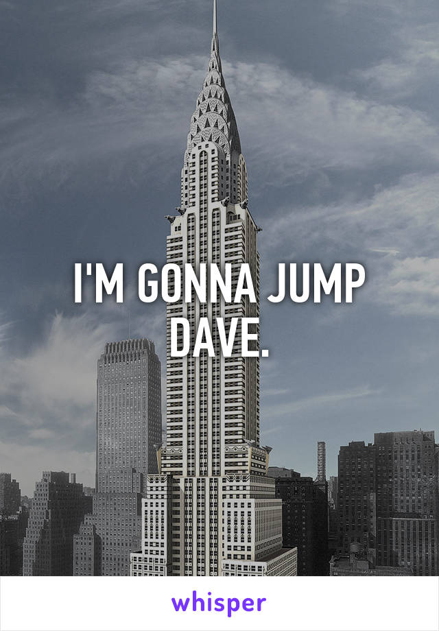 I'M GONNA JUMP DAVE.