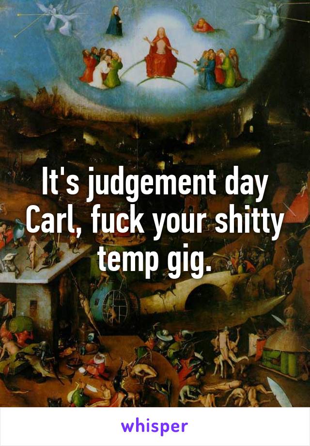 It's judgement day Carl, fuck your shitty temp gig.