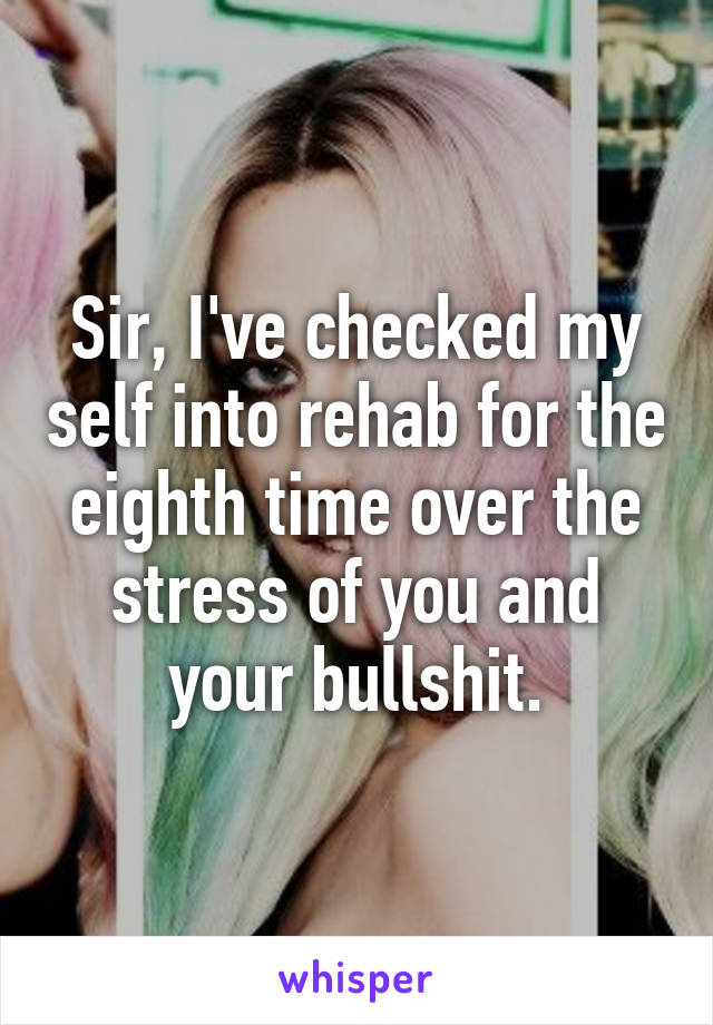 Sir, I've checked my self into rehab for the eighth time over the stress of you and your bullshit.