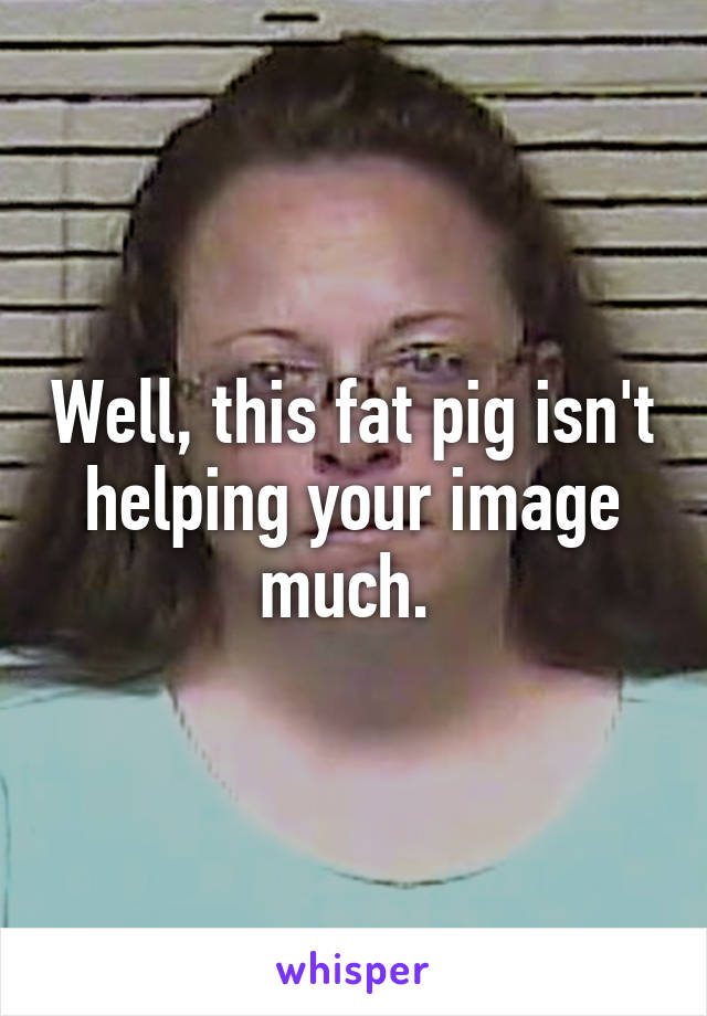 Well, this fat pig isn't helping your image much. 