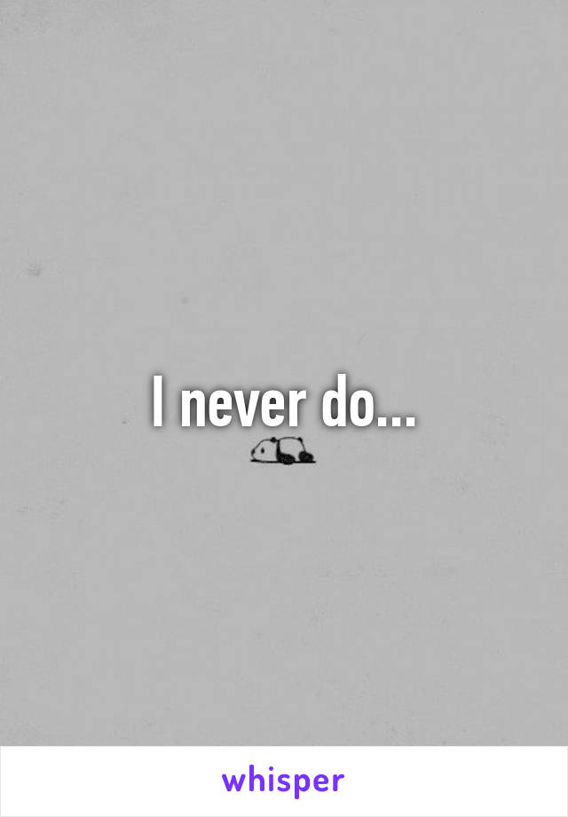 I never do...