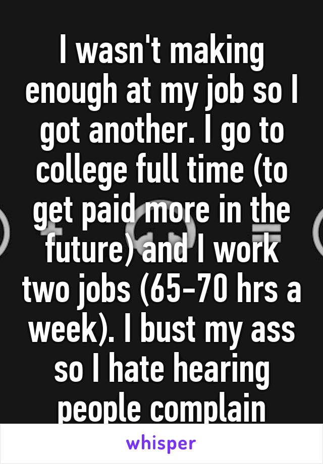 I wasn't making enough at my job so I got another. I go to college full time (to get paid more in the future) and I work two jobs (65-70 hrs a week). I bust my ass so I hate hearing people complain