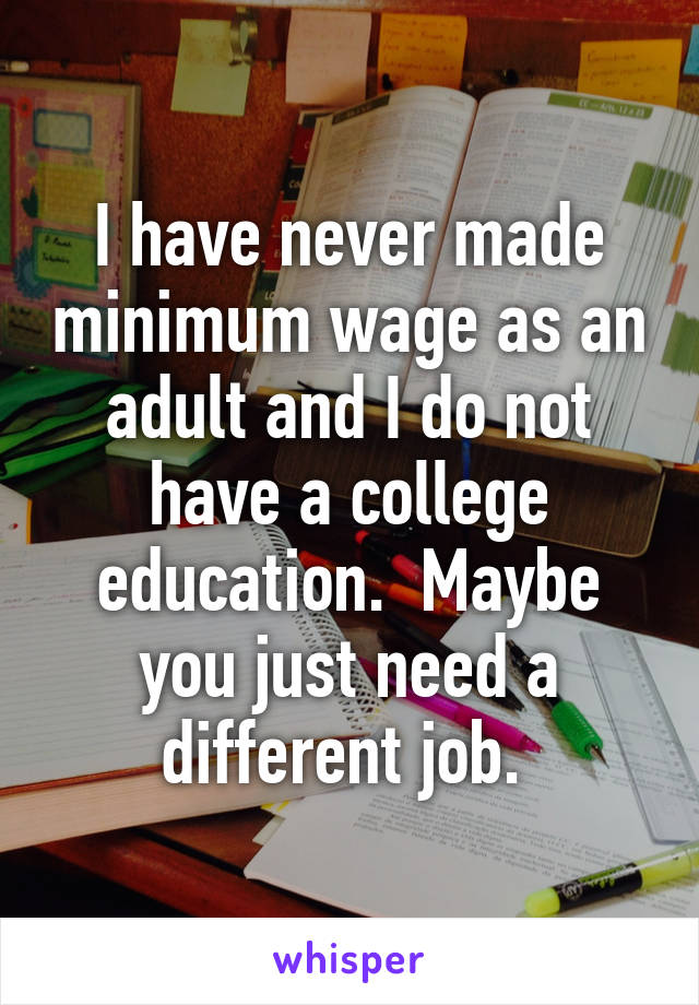 I have never made minimum wage as an adult and I do not have a college education.  Maybe you just need a different job. 