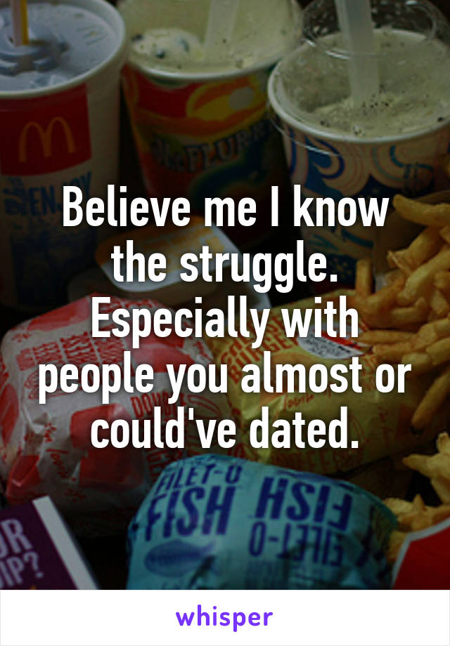 Believe me I know the struggle. Especially with people you almost or could've dated.