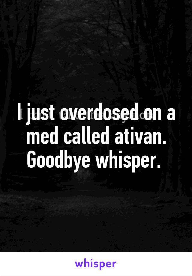 I just overdosed on a med called ativan. Goodbye whisper. 