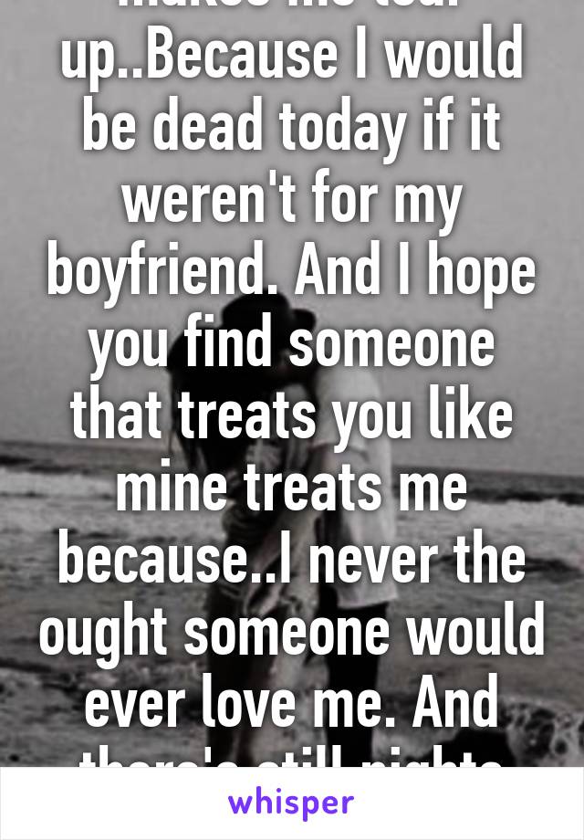 Just reading this makes me tear up..Because I would be dead today if it weren't for my boyfriend. And I hope you find someone that treats you like mine treats me because..I never the ought someone would ever love me. And there's still nights that I apologizefor who i am