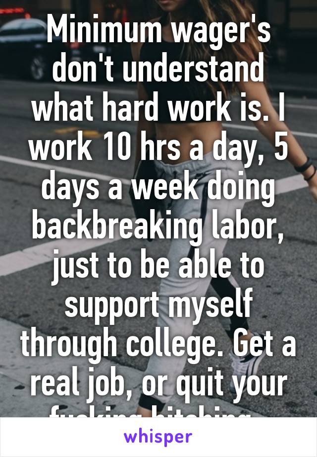 Minimum wager's don't understand what hard work is. I work 10 hrs a day, 5 days a week doing backbreaking labor, just to be able to support myself through college. Get a real job, or quit your fucking bitching. 