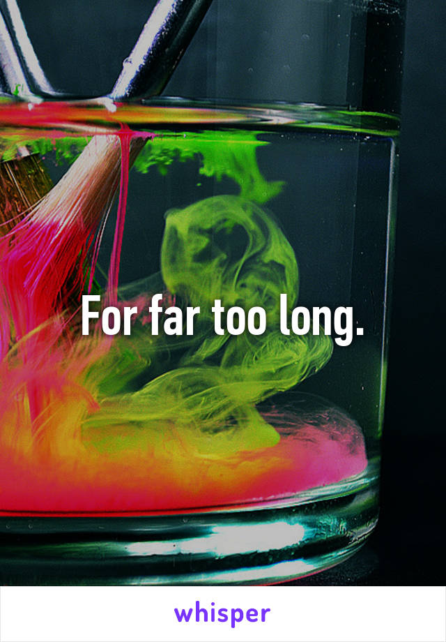 For far too long.