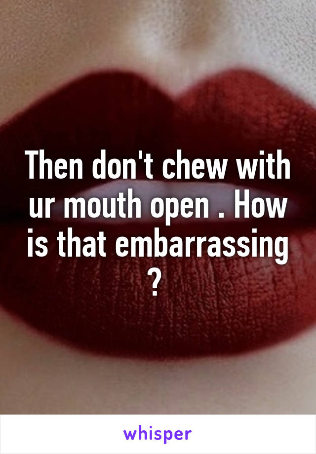 Then don't chew with ur mouth open . How is that embarrassing ? 