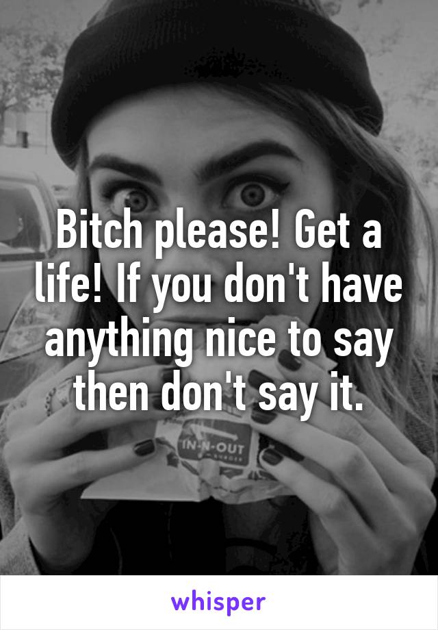Bitch please! Get a life! If you don't have anything nice to say then don't say it.