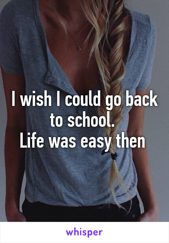 I wish I could go back to school. 
Life was easy then 