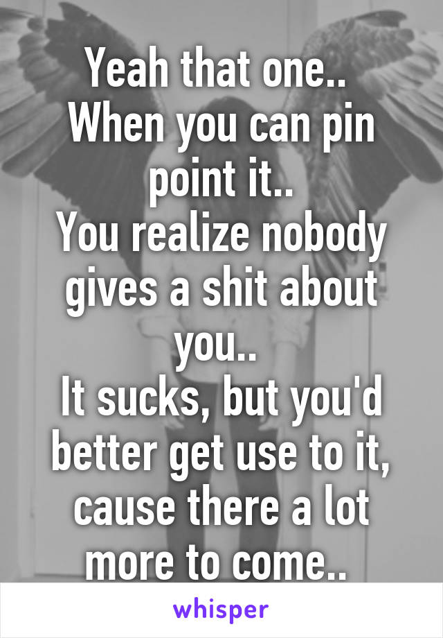 Yeah that one.. 
When you can pin point it..
You realize nobody gives a shit about you.. 
It sucks, but you'd better get use to it, cause there a lot more to come.. 