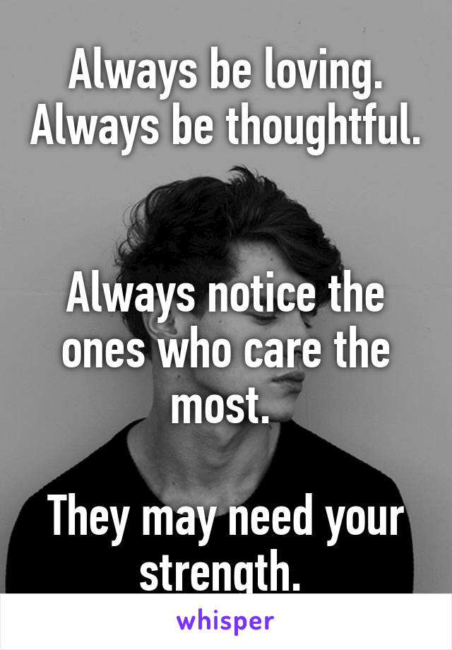 Always be loving. Always be thoughtful. 

Always notice the ones who care the most. 

They may need your strength. 