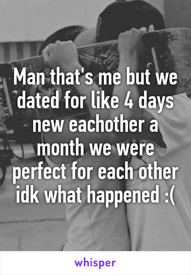 Man that's me but we dated for like 4 days new eachother a month we were perfect for each other idk what happened :(