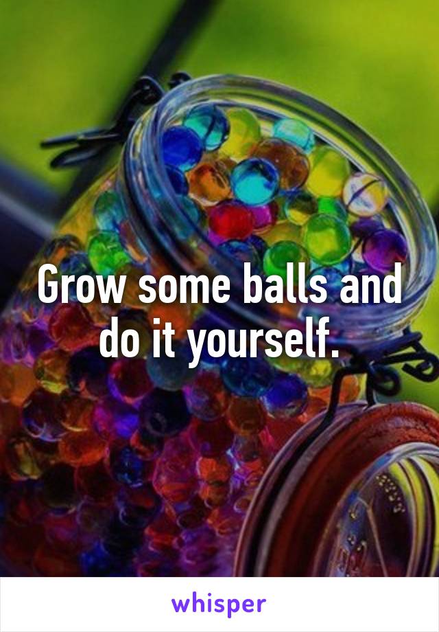 Grow some balls and do it yourself.