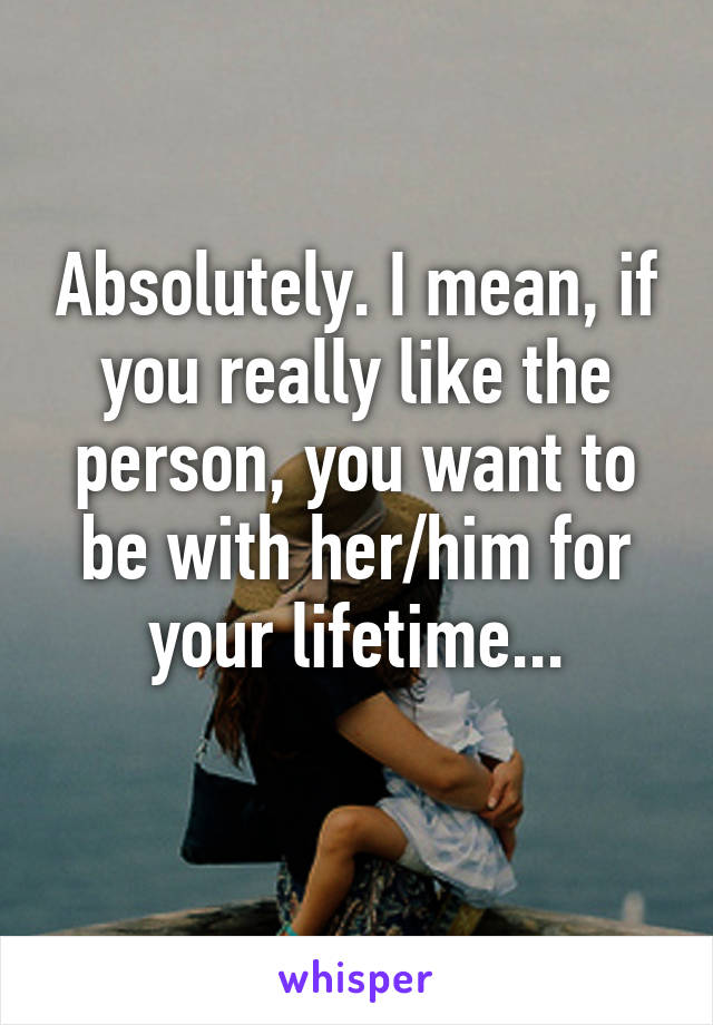 Absolutely. I mean, if you really like the person, you want to be with her/him for your lifetime...
