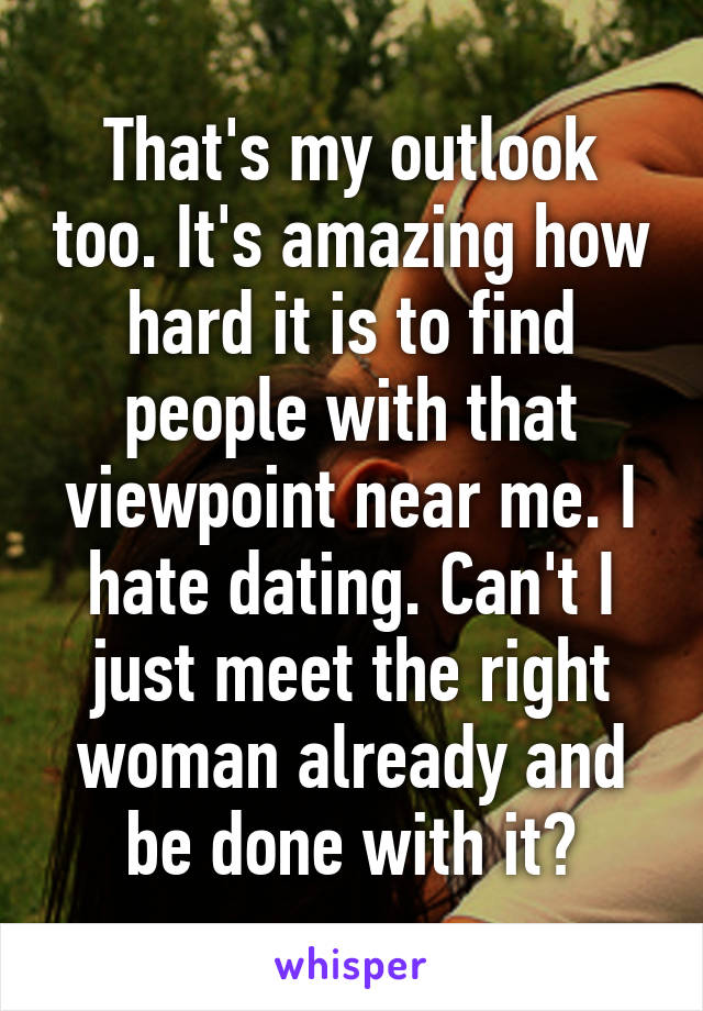 That's my outlook too. It's amazing how hard it is to find people with that viewpoint near me. I hate dating. Can't I just meet the right woman already and be done with it?