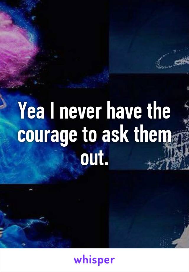 Yea I never have the courage to ask them out.