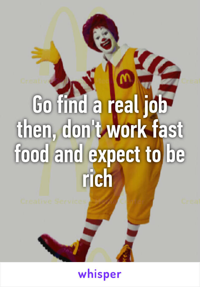 Go find a real job then, don't work fast food and expect to be rich 