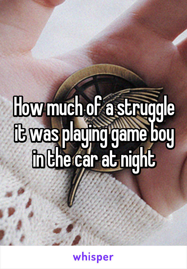How much of a struggle it was playing game boy in the car at night