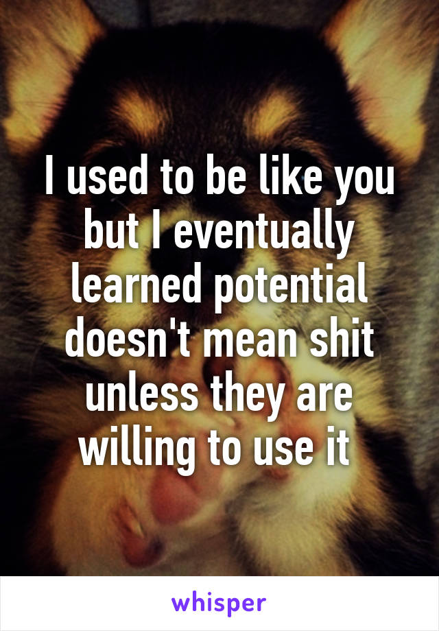 I used to be like you but I eventually learned potential doesn't mean shit unless they are willing to use it 