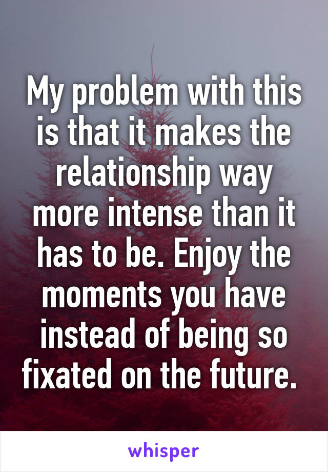 My problem with this is that it makes the relationship way more intense than it has to be. Enjoy the moments you have instead of being so fixated on the future. 