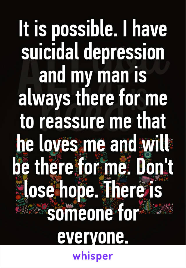 It is possible. I have suicidal depression and my man is always there for me to reassure me that he loves me and will be there for me. Don't lose hope. There is someone for everyone.